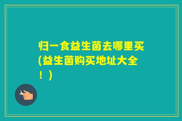 归一食益生菌去哪里买(益生菌购买地址大全！)
