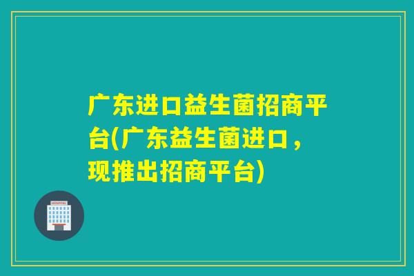 广东进口益生菌招商平台(广东益生菌进口,现推出招商平台) 广东进口益生菌招商平台(广东益生菌进口,现推出招商平台)