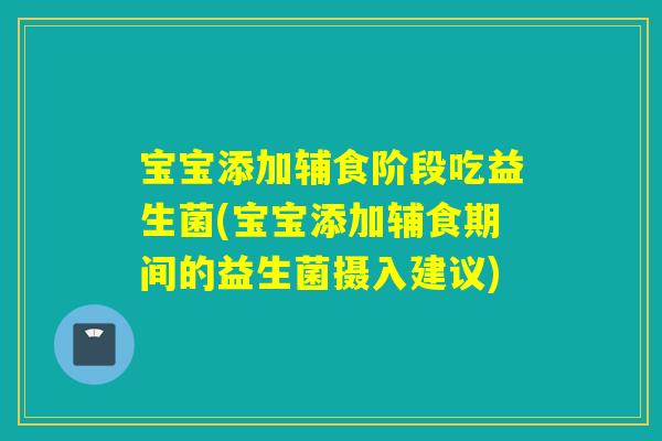 宝宝添加辅食阶段吃益生菌(宝宝添加辅食期间的益生菌摄入建议)