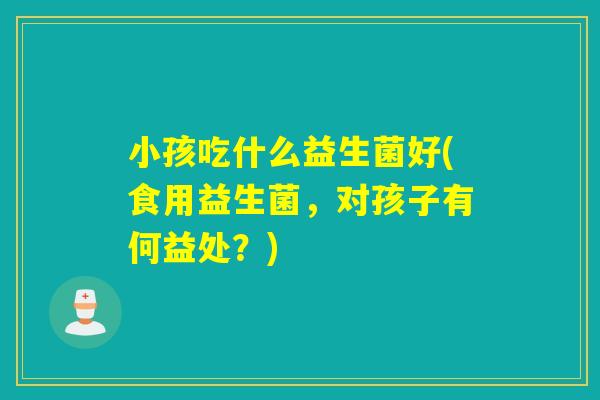 小孩吃什么益生菌好(食用益生菌,对孩子有何益处?) 小孩吃什么益生菌好(食用益生菌,对孩子有何益处?)