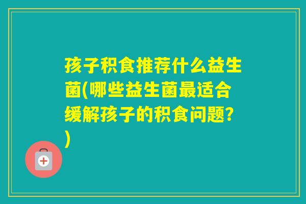 孩子积食推荐什么益生菌(哪些益生菌适合缓解孩子的积食问题？)