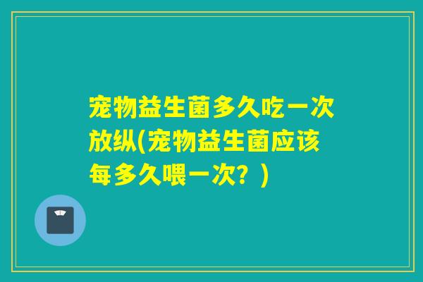 宠物益生菌多久吃一次放纵(宠物益生菌应该每多久喂一次?) 宠物益生菌多久吃一次放纵(宠物益生菌应该每多久喂一次?)