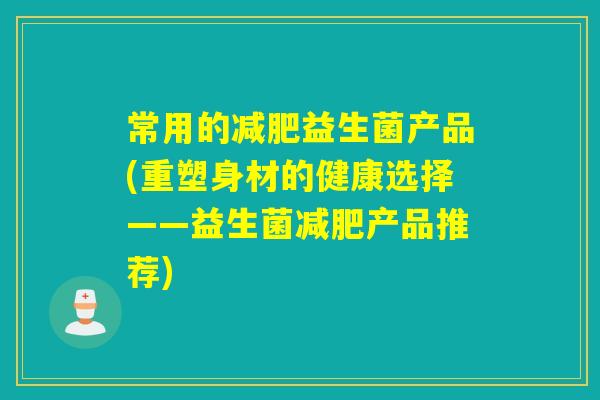 常用的益生菌产品(重塑身材的健康选择——益生菌产品推荐) 常用的益生菌产品(重塑身材的健康选择——益生菌产品推荐)