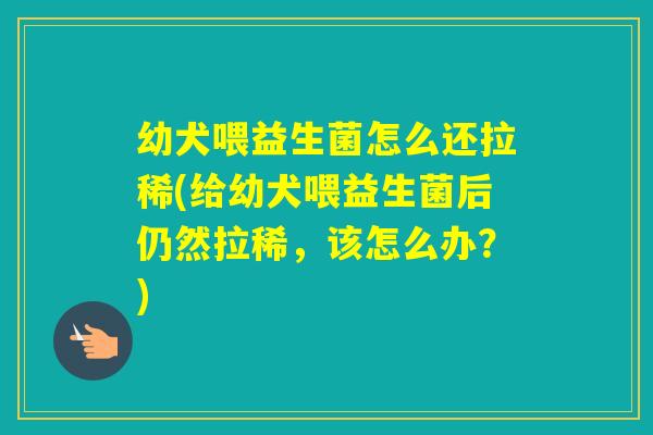 幼犬喂益生菌怎么还拉稀(给幼犬喂益生菌后仍然拉稀，该怎么办？)