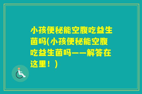 小孩能空腹吃益生菌吗(小孩能空腹吃益生菌吗——解答在这里!) 小孩能空腹吃益生菌吗(小孩能空腹吃益生菌吗——解答在这里!)