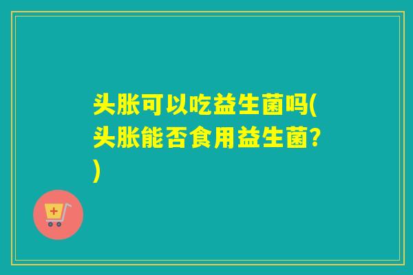 头胀可以吃益生菌吗(头胀能否食用益生菌？)