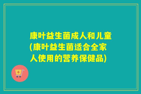 康叶益生菌成人和儿童(康叶益生菌适合全家人使用的营养保健品)