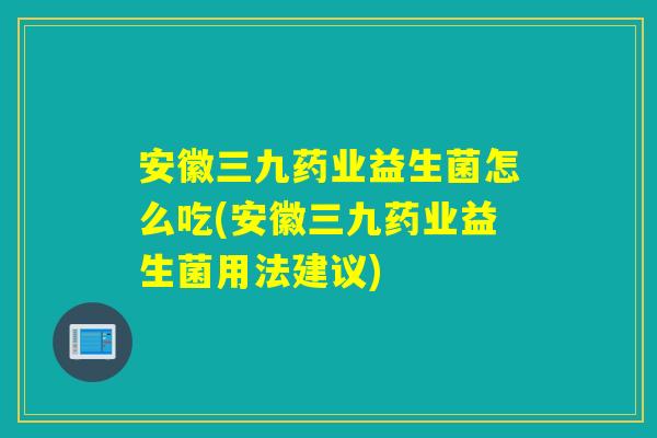 安徽三九药业益生菌怎么吃(安徽三九药业益生菌用法建议) 安徽三九药业益生菌怎么吃(安徽三九药业益生菌用法建议)