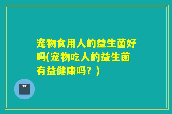 宠物食用人的益生菌好吗(宠物吃人的益生菌有益健康吗？)