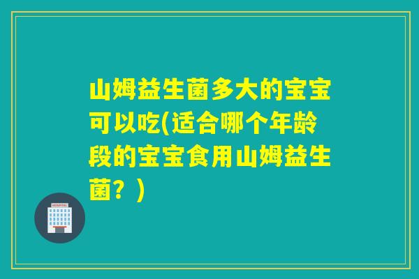 山姆益生菌多大的宝宝可以吃(适合哪个年龄段的宝宝食用山姆益生菌？)