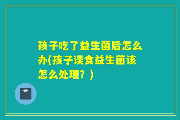 孩子吃了益生菌后怎么办(孩子误食益生菌该怎么处理?) 孩子吃了益生菌后怎么办(孩子误食益生菌该怎么处理?)