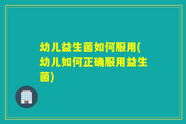 幼儿益生菌如何服用(幼儿如何正确服用益生菌)