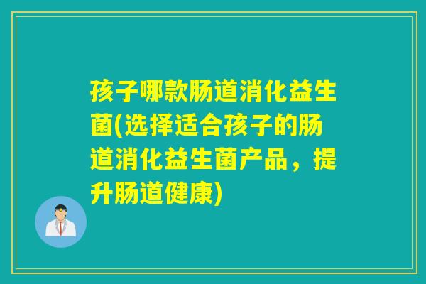 孩子哪款肠道消化益生菌(选择适合孩子的肠道消化益生菌产品，提升肠道健康)
