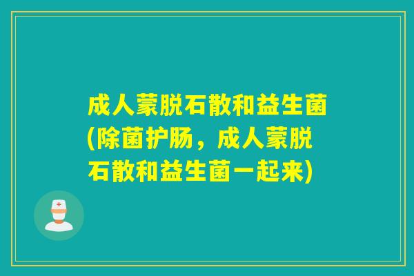成人蒙脱石散和益生菌(除菌护肠，成人蒙脱石散和益生菌一起来)