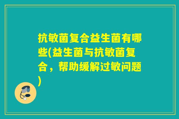 抗敏菌复合益生菌有哪些(益生菌与抗敏菌复合，帮助缓解问题)