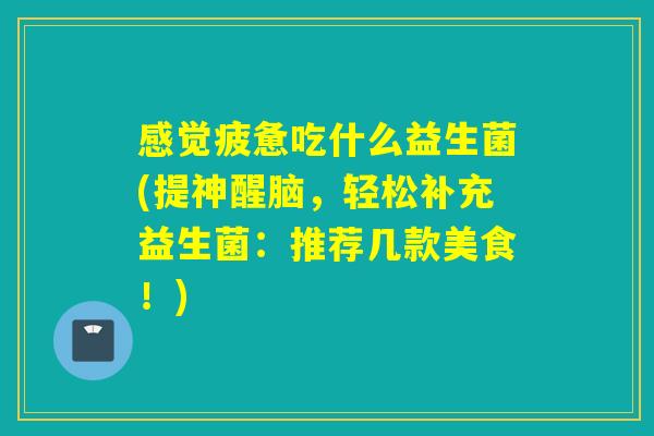 感觉疲惫吃什么益生菌(提神醒脑,轻松补充益生菌:推荐几款美食!) 感觉疲惫吃什么益生菌(提神醒脑,轻松补充益生菌:推荐几款美食!)