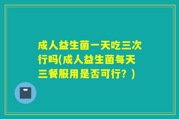 成人益生菌一天吃三次行吗(成人益生菌每天三餐服用是否可行?) 成人益生菌一天吃三次行吗(成人益生菌每天三餐服用是否可行?)
