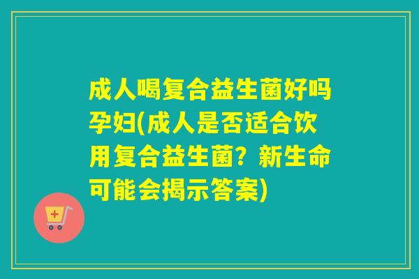 成人喝复合益生菌好吗孕妇(成人是否适合饮用复合益生菌？新生命可能会揭示答案)