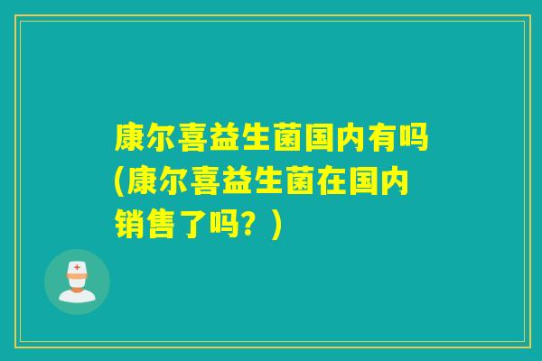 康尔喜益生菌国内有吗(康尔喜益生菌在国内销售了吗?) 康尔喜益生菌国内有吗(康尔喜益生菌在国内销售了吗?)