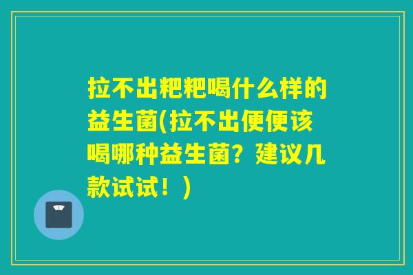 拉不出粑粑喝什么样的益生菌(拉不出便便该喝哪种益生菌?建议几款试试!) 拉不出粑粑喝什么样的益生菌(拉不出便便该喝哪种益生菌?建议几款试试!)
