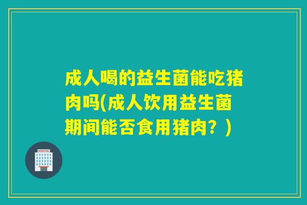 成人喝的益生菌能吃猪肉吗(成人饮用益生菌期间能否食用猪肉?) 成人喝的益生菌能吃猪肉吗(成人饮用益生菌期间能否食用猪肉?)