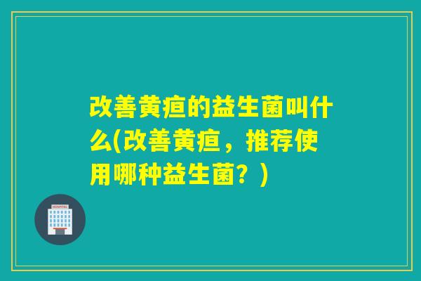 改善黄疸的益生菌叫什么(改善黄疸，推荐使用哪种益生菌？)