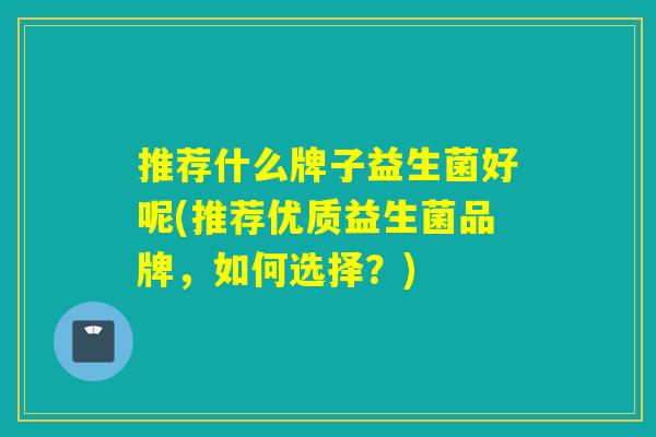 推荐什么牌子益生菌好呢(推荐优质益生菌品牌，如何选择？)