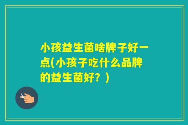 小孩益生菌啥牌子好一点(小孩子吃什么品牌的益生菌好?) 小孩益生菌啥牌子好一点(小孩子吃什么品牌的益生菌好?)