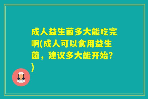 成人益生菌多大能吃完啊(成人可以食用益生菌,建议多大能开始?) 成人益生菌多大能吃完啊(成人可以食用益生菌,建议多大能开始?)