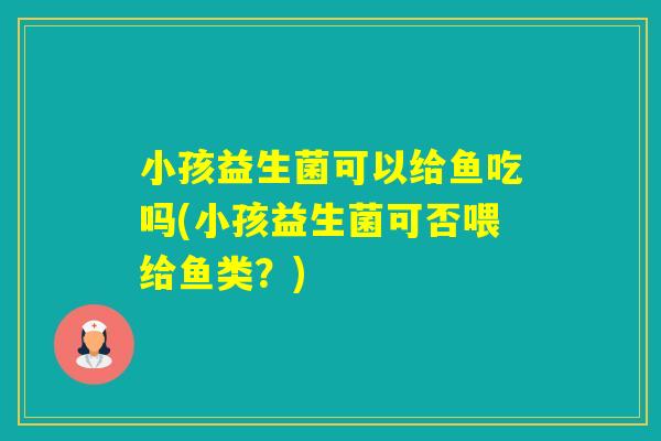 小孩益生菌可以给鱼吃吗(小孩益生菌可否喂给鱼类？)