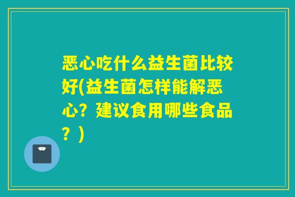 恶心吃什么益生菌比较好(益生菌怎样能解恶心？建议食用哪些食品？)