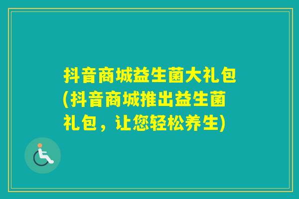 抖音商城益生菌大礼包(抖音商城推出益生菌礼包，让您轻松养生)