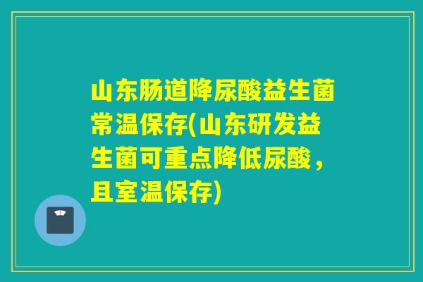 山东肠道降尿酸益生菌常温保存(山东研发益生菌可重点降低尿酸，且室温保存)