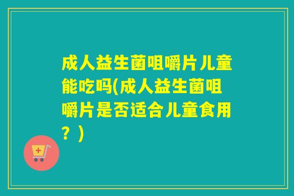 成人益生菌咀嚼片儿童能吃吗(成人益生菌咀嚼片是否适合儿童食用?) 成人益生菌咀嚼片儿童能吃吗(成人益生菌咀嚼片是否适合儿童食用?)