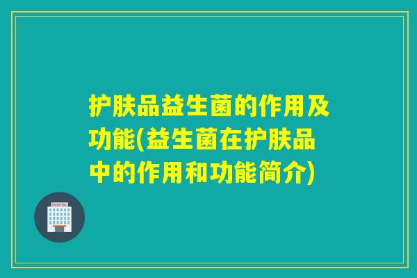 护肤品益生菌的作用及功能(益生菌在护肤品中的作用和功能简介) 护肤品益生菌的作用及功能(益生菌在护肤品中的作用和功能简介)