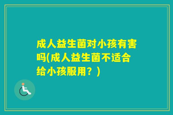 成人益生菌对小孩有害吗(成人益生菌不适合给小孩服用？)