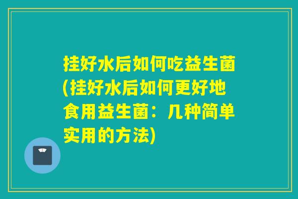 挂好水后如何吃益生菌(挂好水后如何更好地食用益生菌：几种简单实用的方法)