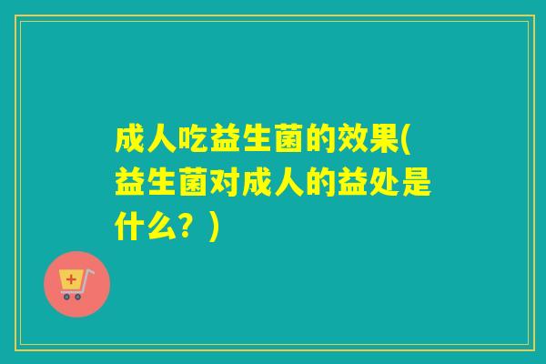 成人吃益生菌的效果(益生菌对成人的益处是什么?) 成人吃益生菌的效果(益生菌对成人的益处是什么?)