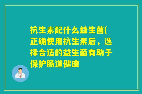 抗生素配什么益生菌(正确使用抗生素后，选择合适的益生菌有助于保护肠道健康