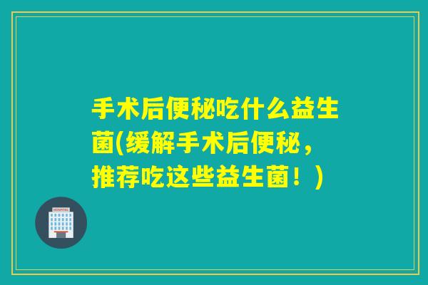 手术后吃什么益生菌(缓解手术后，推荐吃这些益生菌！)