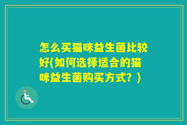怎么买猫咪益生菌比较好(如何选择适合的猫咪益生菌购买方式?) 怎么买猫咪益生菌比较好(如何选择适合的猫咪益生菌购买方式?)