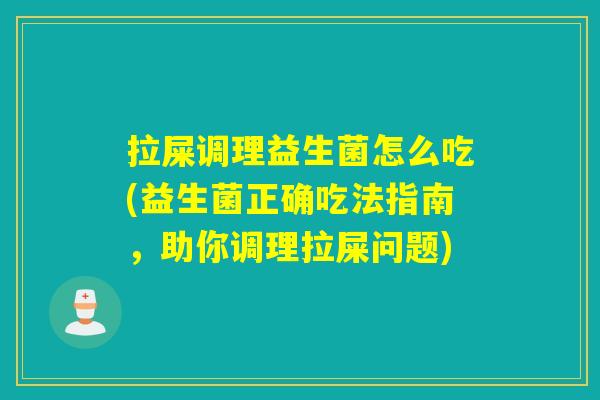 拉屎调理益生菌怎么吃(益生菌正确吃法指南，助你调理拉屎问题)