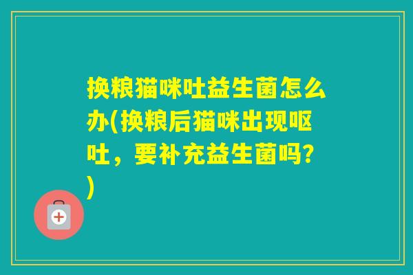 换粮猫咪吐益生菌怎么办(换粮后猫咪出现,要补充益生菌吗?) 换粮猫咪吐益生菌怎么办(换粮后猫咪出现,要补充益生菌吗?)