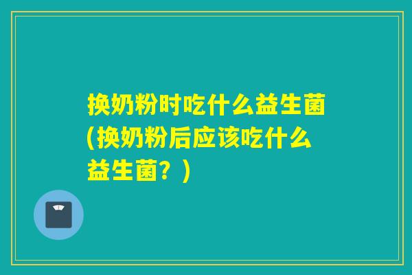 换奶粉时吃什么益生菌(换奶粉后应该吃什么益生菌？)