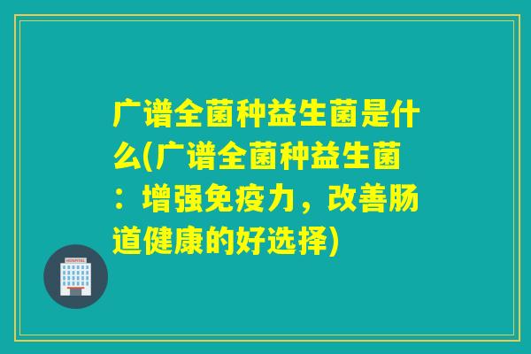 广谱全菌种益生菌是什么(广谱全菌种益生菌：增强力，改善肠道健康的好选择)