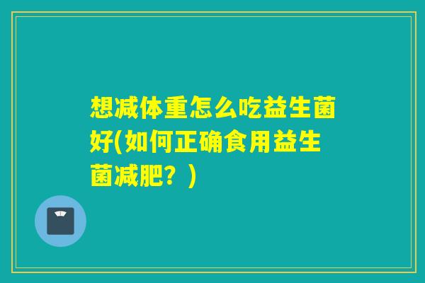 想减体重怎么吃益生菌好(如何正确食用益生菌？)