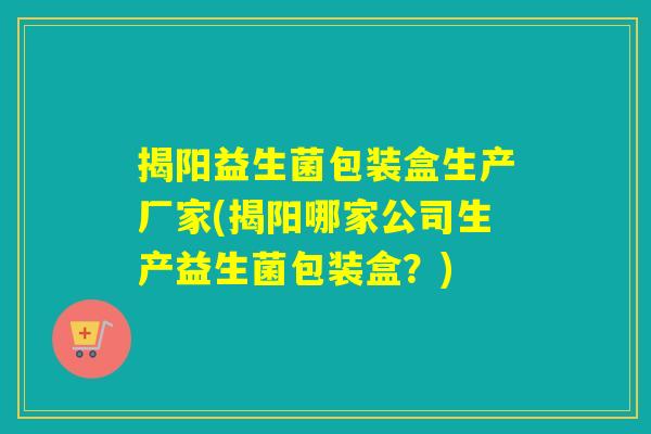 揭阳益生菌包装盒生产厂家(揭阳哪家公司生产益生菌包装盒？)