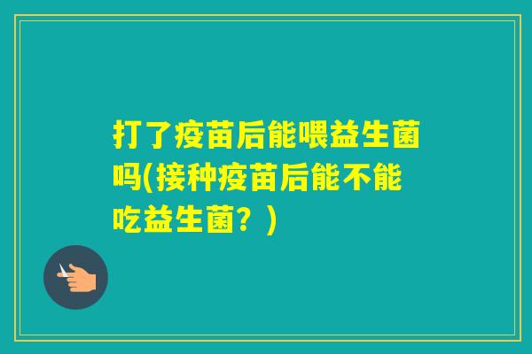 打了疫苗后能喂益生菌吗(接种疫苗后能不能吃益生菌？)