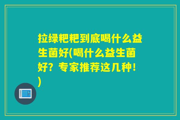 拉绿粑粑到底喝什么益生菌好(喝什么益生菌好?专家推荐这几种!) 拉绿粑粑到底喝什么益生菌好(喝什么益生菌好?专家推荐这几种!)