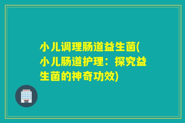 小儿调理肠道益生菌(小儿肠道护理：探究益生菌的神奇功效)